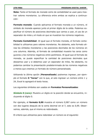 UTN-FRBA PROGRAMA DIGITAL JUNIOR
3
Nota: Tanto el formato de moneda como de contabilidad se usan para mos-
trar valores monetarios. La diferencia entre ambos se explica a continua-
ción:
Formato moneda: Cuando aplicamos el formato moneda a un número, el
símbolo de moneda aparece junto al primer dígito de la celda. Podemos es-
pecificar el número de posiciones decimales que vamos a usar, el uso de un
separador de miles y el modo en que se muestran los números negativos.
Formato Contabilidad: Al igual que el formato moneda, el formato conta-
bilidad lo utilizamos para valores monetarios. No obstante, este formato ali-
nea los símbolos monetarios y las posiciones decimales de los números en
una columna. Además, el formato de contabilidad muestra los ceros como
guiones y los números negativos entre paréntesis. Al igual que el formato de
moneda, se puede especificar la cantidad de posiciones decimales que
deseamos usar y si debemos usar un separador de miles. No obstante, no
podemos cambiar la presentación predeterminada de los números negativos
a menos que creemos un formato de número personalizado.
Utilizando la última opción (Personalizado) podremos ingresar, por ejem-
plo el formato 0 “horas” con lo que, al solo ingresar un número entre 1 y
24, Excel le agregará el texto horas.
Los siguientes símbolos son usados en Formatos Personalizados:
Símbolo 0 (cero): Muestra un dígito en la posición donde se encuentre, in-
cluyendo el dígito 0.
Por ejemplo, el formato 0,00 muestra el número 0,987 como un número
con dos lugares después de la coma decimal sin el 7, esto es 0,99. Obser-
vemos, además, que el mismo es redondeado.
El criterio que utilizamos para redondear un número es el siguiente:
 