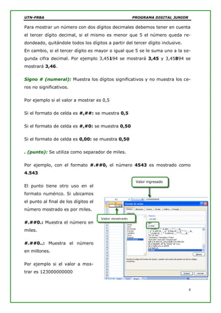 UTN-FRBA PROGRAMA DIGITAL JUNIOR
4
Valor ingresado
Valor mostrado
Para mostrar un número con dos dígitos decimales debemos tener en cuenta
el tercer dígito decimal, si el mismo es menor que 5 el número queda re-
dondeado, quitándole todos los dígitos a partir del tercer dígito inclusive.
En cambio, si el tercer dígito es mayor o igual que 5 se le suma uno a la se-
gunda cifra decimal. Por ejemplo 3,45194 se mostrará 3,45 y 3,45894 se
mostrará 3,46.
Signo # (numeral): Muestra los dígitos significativos y no muestra los ce-
ros no significativos.
Por ejemplo si el valor a mostrar es 0,5
Si el formato de celda es #,##: se muestra 0,5
Si el formato de celda es #,#0: se muestra 0,50
Si el formato de celda es 0,00: se muestra 0,50
. (punto): Se utiliza como separador de miles.
Por ejemplo, con el formato #.##0, el número 4543 es mostrado como
4.543
El punto tiene otro uso en el
formato numérico. Si ubicamos
el punto al final de los dígitos el
número mostrado es por miles.
#.##0.: Muestra el número en
miles.
#.##0..: Muestra el número
en millones.
Por ejemplo si el valor a mos-
trar es 123000000000
 