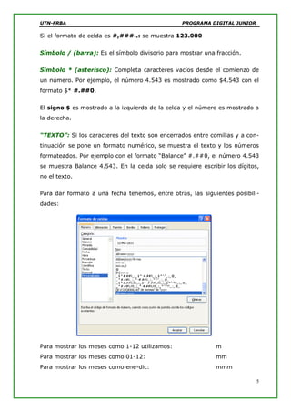 UTN-FRBA PROGRAMA DIGITAL JUNIOR
5
Si el formato de celda es #,###..: se muestra 123.000
Símbolo / (barra): Es el símbolo divisorio para mostrar una fracción.
Símbolo * (asterisco): Completa caracteres vacíos desde el comienzo de
un número. Por ejemplo, el número 4.543 es mostrado como $4.543 con el
formato $* #.##0.
El signo $ es mostrado a la izquierda de la celda y el número es mostrado a
la derecha.
“TEXTO”: Si los caracteres del texto son encerrados entre comillas y a con-
tinuación se pone un formato numérico, se muestra el texto y los números
formateados. Por ejemplo con el formato “Balance” #.##0, el número 4.543
se muestra Balance 4.543. En la celda solo se requiere escribir los dígitos,
no el texto.
Para dar formato a una fecha tenemos, entre otras, las siguientes posibili-
dades:
Para mostrar los meses como 1-12 utilizamos: m
Para mostrar los meses como 01-12: mm
Para mostrar los meses como ene-dic: mmm
 