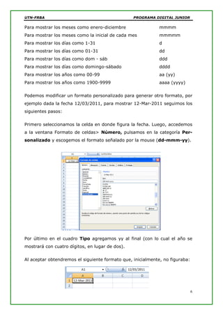UTN-FRBA PROGRAMA DIGITAL JUNIOR
6
Para mostrar los meses como enero-diciembre mmmm
Para mostrar los meses como la inicial de cada mes mmmmm
Para mostrar los días como 1-31 d
Para mostrar los días como 01-31 dd
Para mostrar los días como dom - sáb ddd
Para mostrar los días como domingo-sábado dddd
Para mostrar los años como 00-99 aa (yy)
Para mostrar los años como 1900-9999 aaaa (yyyy)
Podemos modificar un formato personalizado para generar otro formato, por
ejemplo dada la fecha 12/03/2011, para mostrar 12-Mar-2011 seguimos los
siguientes pasos:
Primero seleccionamos la celda en donde figura la fecha. Luego, accedemos
a la ventana Formato de celdas> Número, pulsamos en la categoría Per-
sonalizado y escogemos el formato señalado por la mouse (dd-mmm-yy).
Por último en el cuadro Tipo agregamos yy al final (con lo cual el año se
mostrará con cuatro dígitos, en lugar de dos).
Al aceptar obtendremos el siguiente formato que, inicialmente, no figuraba:
 