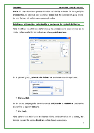 UTN-FRBA PROGRAMA DIGITAL JUNIOR
7
Nota: El tema formatos personalizados se aborda a través de los ejemplos
precedentes. El objetivo es desarrollar capacidad de exploración, para traba-
jar con éstos y otros formatos personalizados.
Establecer alineación, orientación y opciones de control del texto
Para modificar los atributos referentes a la alineación del texto dentro de la
celda, pulsamos la flecha incluida en el grupo Alineación.
En el primer grupo, Alineación del texto, encontramos dos opciones:
 Horizontal.
Si en dicho desplegable seleccionamos Izquierda o Derecha tendremos
disponible la opción Sangría.
 Vertical.
Para centrar un dato tanto horizontal como verticalmente en la celda, de-
bemos escoger la opción Centrar en los dos desplegables.
 