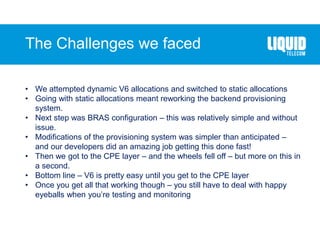 The Challenges we faced
• We attempted dynamic V6 allocations and switched to static allocations
• Going with static allocations meant reworking the backend provisioning
system.
• Next step was BRAS configuration – this was relatively simple and without
issue.
• Modifications of the provisioning system was simpler than anticipated –
and our developers did an amazing job getting this done fast!
• Then we got to the CPE layer – and the wheels fell off – but more on this in
a second.
• Bottom line – V6 is pretty easy until you get to the CPE layer
• Once you get all that working though – you still have to deal with happy
eyeballs when you’re testing and monitoring
 