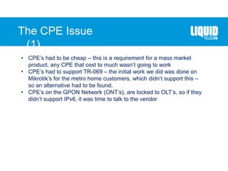 The CPE Issue
(1)….
• CPE’s had to be cheap – this is a requirement for a mass market
product, any CPE that cost to much wasn’t going to work
• CPE’s had to support TR-069 – the initial work we did was done on
Mikrotik’s for the metro home customers, which didn’t support this –
so an alternative had to be found.
• CPE’s on the GPON Network (ONT’s), are locked to OLT’s, so if they
didn’t support IPv6, it was time to talk to the vendor
 