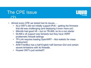 The CPE Issue
(2)….
• Almost every CPE we tested had its issues….
• ALU ONT’s did not initially support IPv6 – getting the firmware
that did was challenging (and deploying it even more so!)
• Mikrotik had good V6 – but no TR-069, so its a non starter
• DLINK’s v6 support was fantastic but they have VERY
problematic firewall settings
• TP-Link requires loading OpenWRT – Not realistic for mass
deployment
• AVM Fritz!Box has a half English half German GUI and certain
severe limitations with its firewalls.
• Huawei ONT’s just worked!!!
 