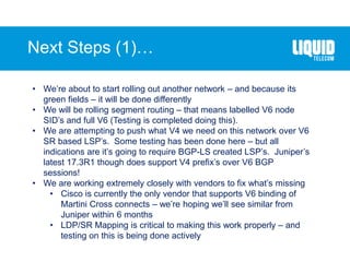Next Steps (1)…
• We’re about to start rolling out another network – and because its
green fields – it will be done differently
• We will be rolling segment routing – that means labelled V6 node
SID’s and full V6 (Testing is completed doing this).
• We are attempting to push what V4 we need on this network over V6
SR based LSP’s. Some testing has been done here – but all
indications are it’s going to require BGP-LS created LSP’s. Juniper’s
latest 17.3R1 though does support V4 prefix’s over V6 BGP
sessions!
• We are working extremely closely with vendors to fix what’s missing
• Cisco is currently the only vendor that supports V6 binding of
Martini Cross connects – we’re hoping we’ll see similar from
Juniper within 6 months
• LDP/SR Mapping is critical to making this work properly – and
testing on this is being done actively
 
