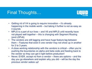 Final Thoughts…
• Getting rid of V4 is going to require innovation – it’s already
happening in the mobile world – but taking it further is not as easy as
it sounds
• MPLS is a part of our lives – and V6 and MPLS until recently have
not played well together – this is changing with Segment Routing
(and LDPv6)
• The vendors are still lagging and have huge feature lag between
them – Features that exist in one vendor may not show up in another
for 2 to 3 years.
• A close working relationship with the vendors is critical – often you’re
pushing the boundaries on alpha and beta code and feeding back to
the vendor so they can get it right before production!
• Never, EVER, accept no from a vendor – there are options – and the
day you go elsewhere and explain why you did – will be the day the
previous vendor wakes up!
 