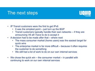 The next steps
• IP Transit customers were the first to get IPv6
• It was the simplest point – just turn up the BGP
• Transit customers typically handle their own networks – if they are
announcing V6 all I have to do is accept it
• A decision had to be made after that – where next
• The mass consumer market (home users) was the easiest target for
quick wins
• The enterprise market is far more difficult – because it often requires
the customer to do something
• We still had a lot of work to do on our own internal services
• We chose the quick win – the consumer market – in parallel with
continuing to work on our own internal services
 