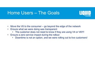 Home Users – The Goals
• Move the V6 to the consumer – go beyond the edge of the network
• Ensure what we were doing was transparent
• The customer does not need to know if they are using V4 or V6!!!!
• Ensure a zero service impact during the rollout
• Downtime is not an option, and we were rolling out to live customers!
 