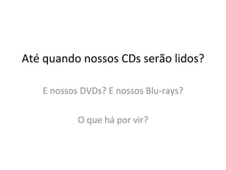 Até quando nossos CDs serão lidos? E nossos DVDs? E nossos Blu-rays? O que há por vir? 