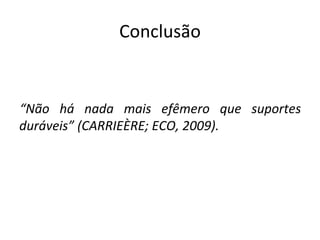 Conclusão “ Não há nada mais efêmero que suportes duráveis” (CARRIEÈRE; ECO, 2009). 