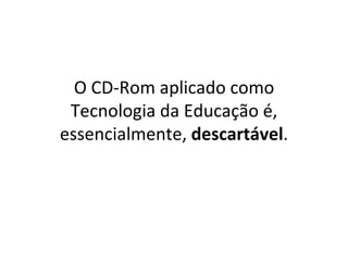O CD-Rom aplicado como Tecnologia da Educação é, essencialmente,  descartável . 