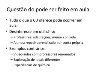 Questão do pode ser feito em aula Tudo o que o CD oferece pode ocorrer em aula Desinteresse em utilizá-lo: Professores: adaptações, menor controle Alunos: repetir aprendizado por conta própria Exemplos contrários: Vídeo-aulas com professores renomados Exploração de locais diferentes Experiências de química 