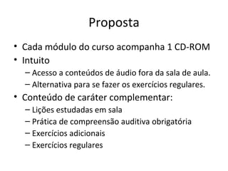 Proposta Cada módulo do curso acompanha 1 CD-ROM Intuito Acesso a conteúdos de áudio fora da sala de aula. Alternativa para se fazer os exercícios regulares. Conteúdo de caráter complementar: Lições estudadas em sala Prática de compreensão auditiva obrigatória Exercícios adicionais Exercícios regulares 
