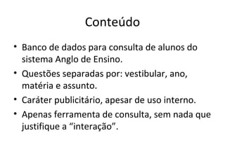 Conteúdo Banco de dados para consulta de alunos do sistema Anglo de Ensino. Questões separadas por: vestibular, ano, matéria e assunto. Caráter publicitário, apesar de uso interno. Apenas ferramenta de consulta, sem nada que justifique a “interação”. 