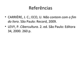 Referências CARRIÈRE, J. C.; ECO, U.  Não contem com o fim do livro . São Paulo: Record, 2009. LEVY, P.  Cibercultura . 2. ed. São Paulo: Editora 34, 2000. 260 p. 