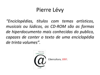 Pierre Lévy “ Enciclopédias, títulos com temas artísticos, musicais ou lúdicos, os CD-ROM são as formas de hiperdocumento mais conhecidas do publico, capazes de conter o texto de uma enciclopédia de trinta volumes”. Cibercultura,  1997 . 