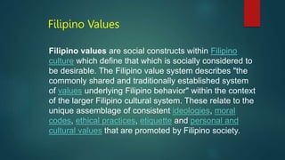 Filipino Values
Filipino values are social constructs within Filipino
culture which define that which is socially considered to
be desirable. The Filipino value system describes "the
commonly shared and traditionally established system
of values underlying Filipino behavior" within the context
of the larger Filipino cultural system. These relate to the
unique assemblage of consistent ideologies, moral
codes, ethical practices, etiquette and personal and
cultural values that are promoted by Filipino society.
 