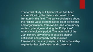 The formal study of Filipino values has been
made difficult by the historical context of the
literature in the field. The early scholarship about
the Filipino value system lacked clear definitions
and organizational frameworks, and were mostly
written by foreigners during the Philippines'
American colonial period. The latter half of the
20th century saw efforts to develop clearer
definitions and properly contextualized
frameworks, but many aspects of the scholarship
require further clarification and consensus.
 