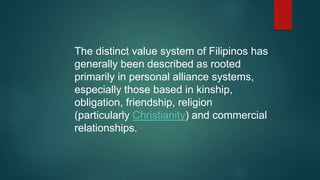 The distinct value system of Filipinos has
generally been described as rooted
primarily in personal alliance systems,
especially those based in kinship,
obligation, friendship, religion
(particularly Christianity) and commercial
relationships.
 
