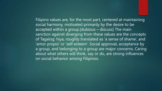 Filipino values are, for the most part, centered at maintaining
social harmony, motivated primarily by the desire to be
accepted within a group.[dubious – discuss] The main
sanction against diverging from these values are the concepts
of Tagalog: hiya, roughly translated as 'a sense of shame', and
'amor propio' or 'self-esteem’. Social approval, acceptance by
a group, and belonging to a group are major concerns. Caring
about what others will think, say or do, are strong influences
on social behavior among Filipinos.
 
