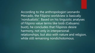 According to the anthropologist Leonardo
Mercado, the Filipino worldview is basically
'nondualistic'. Based on his linguistic analyses
of Filipino value terms like loob (Cebuano:
buot), he concludes that Filipinos desire
harmony, not only in interpersonal
relationships, but also with nature and religion,
while still remaining nondichotomous.
 