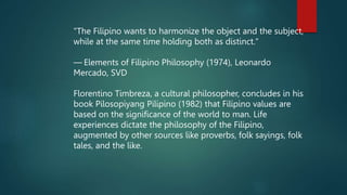 "The Filipino wants to harmonize the object and the subject,
while at the same time holding both as distinct."
— Elements of Filipino Philosophy (1974), Leonardo
Mercado, SVD
Florentino Timbreza, a cultural philosopher, concludes in his
book Pilosopiyang Pilipino (1982) that Filipino values are
based on the significance of the world to man. Life
experiences dictate the philosophy of the Filipino,
augmented by other sources like proverbs, folk sayings, folk
tales, and the like.
 