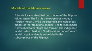 F. Landa Jocano identified two models of the Filipino
value system. The first is the exogenous model, a
"foreign model", while the second is the indigenous
model, or the "traditional model". The foreign model
is described to be "legal and formal". The indigenous
model is described as a "traditional and non-formal"
model or guide, deeply embedded in the
subconscious of the Filipinos.
Models of the Filipino values
 