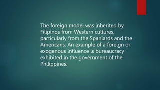The foreign model was inherited by
Filipinos from Western cultures,
particularly from the Spaniards and the
Americans. An example of a foreign or
exogenous influence is bureaucracy
exhibited in the government of the
Philippines.
 