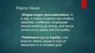 Filipino Values
“Ningas-cogon (procrastination): in
a way, it makes a person non-chalant,
detached, indifferent, nonplussed
should anything go wrong, and hence
conducive to peace and tranquillity.”
“Pakikisama (group loyalty): one
lives for others; peace or lack of
dissension is a constant goal.”
 
