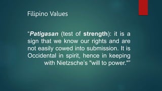 Filipino Values
“Patigasan (test of strength): it is a
sign that we know our rights and are
not easily cowed into submission. It is
Occidental in spirit, hence in keeping
with Nietzsche’s "will to power."”
 