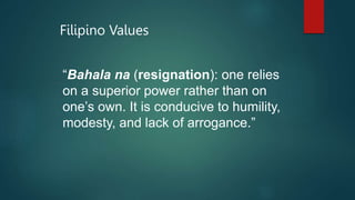 Filipino Values
“Bahala na (resignation): one relies
on a superior power rather than on
one’s own. It is conducive to humility,
modesty, and lack of arrogance.”
 