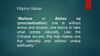 Filipino Values
“Mañana or Bukas na
(procrastination): one is without
stress and tension; one learns to take
what comes naturally. Like the
Chinese wu-wei, this trait makes one
live naturally and without undue
artificiality.”
 