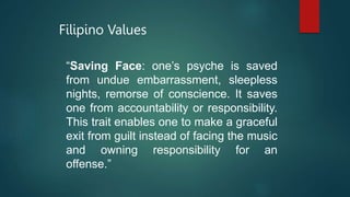 Filipino Values
“Saving Face: one’s psyche is saved
from undue embarrassment, sleepless
nights, remorse of conscience. It saves
one from accountability or responsibility.
This trait enables one to make a graceful
exit from guilt instead of facing the music
and owning responsibility for an
offense.”
 