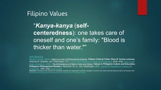 Filipino Values
“Kanya-kanya (self-
centeredness): one takes care of
oneself and one’s family: "Blood is
thicker than water."”
REFERENCES
Dancel, Francis. (2005). Utang na Loob: A Philosophical Analysis, Filipino Cultural Traits: Claro R. Ceniza Lectures.
Rolando M. Gripaldo, (ed.) Washington, D.C.: Council for Research in Values and Philosophy, 2005. 205p. back to text
Quito, Emerita S. (1994). The Ambivalence of Filipino Traits and Values, Values in Philippine Culture and Education,
Philippine Philosophical Studies I. Manuel B. Dy, Jr., (ed.) Washington, D.C.: Council for Research in Values and
Philosophy, 1994. 205p. back to text
Disclaimer: The posts on this site does not necessarily represent any organization’s positions, strategies or opinions; and unless otherwise expressly stated, are licensed under
a Creative Commons Attribution-Noncommercial-No Derivative Works 3.0 Philippines License.
 