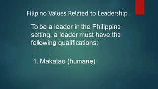 Filipino Values Related to Leadership
To be a leader in the Philippine
setting, a leader must have the
following qualifications:
1. Makatao (humane)
 