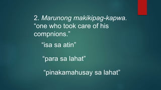 2. Marunong makikipag-kapwa.
“one who took care of his
compnions.”
“isa sa atin”
“para sa lahat”
“pinakamahusay sa lahat”
 