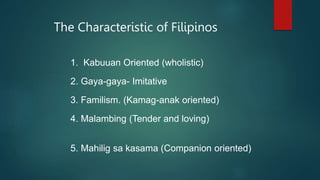 The Characteristic of Filipinos
1. Kabuuan Oriented (wholistic)
2. Gaya-gaya- Imitative
3. Familism. (Kamag-anak oriented)
4. Malambing (Tender and loving)
5. Mahilig sa kasama (Companion oriented)
 