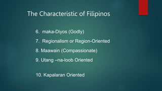 The Characteristic of Filipinos
6. maka-Diyos (Godly)
7. Regionalism or Region-Oriented
8. Maawain (Compassionate)
9. Utang –na-loob Oriented
10. Kapalaran Oriented
 