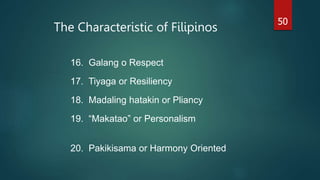 The Characteristic of Filipinos
50
16. Galang o Respect
17. Tiyaga or Resiliency
18. Madaling hatakin or Pliancy
19. “Makatao” or Personalism
20. Pakikisama or Harmony Oriented
 