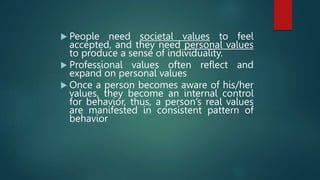  People need societal values to feel
accepted, and they need personal values
to produce a sense of individuality.
 Professional values often reflect and
expand on personal values
 Once a person becomes aware of his/her
values, they become an internal control
for behavior, thus, a person’s real values
are manifested in consistent pattern of
behavior
 