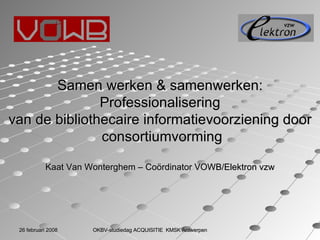 Samen werken & samenwerken: Professionalisering  van de bibliothecaire informatievoorziening door consortiumvorming Kaat Van Wonterghem – Coördinator VOWB/Elektron vzw 26 februari 2008 OKBV-studiedag ACQUISITIE  KMSK Antwerpen 