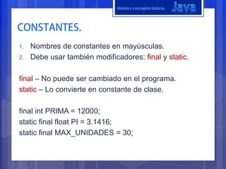 Historia y conceptos básicos




1.   Nombres de constantes en mayúsculas.
2.   Debe usar también modificadores: final y static.

final – No puede ser cambiado en el programa.
static – Lo convierte en constante de clase.

final int PRIMA = 12000;
static final float PI = 3.1416;
static final MAX_UNIDADES = 30;
 
