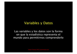 Variables y Datos

Las variables y los datos son la forma
 en que la estadística representa el
mundo para permitirnos comprenderlo



           ©Juan Timaná, Ph.D, juantimana.com
 