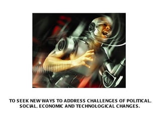 TO SEEK NEW WAYS TO ADDRESS CHALLENGES OF POLITICAL, SOCIAL, ECONOMIC AND TECHNOLOGICAL CHANGES.  