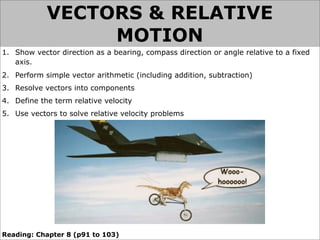 VECTORS & RELATIVE
                 MOTION
1. Show vector direction as a bearing, compass direction or angle relative to a fixed
   axis.
2. Perform simple vector arithmetic (including addition, subtraction)
3. Resolve vectors into components
4. Define the term relative velocity
5. Use vectors to solve relative velocity problems




Reading: Chapter 8 (p91 to 103)
 