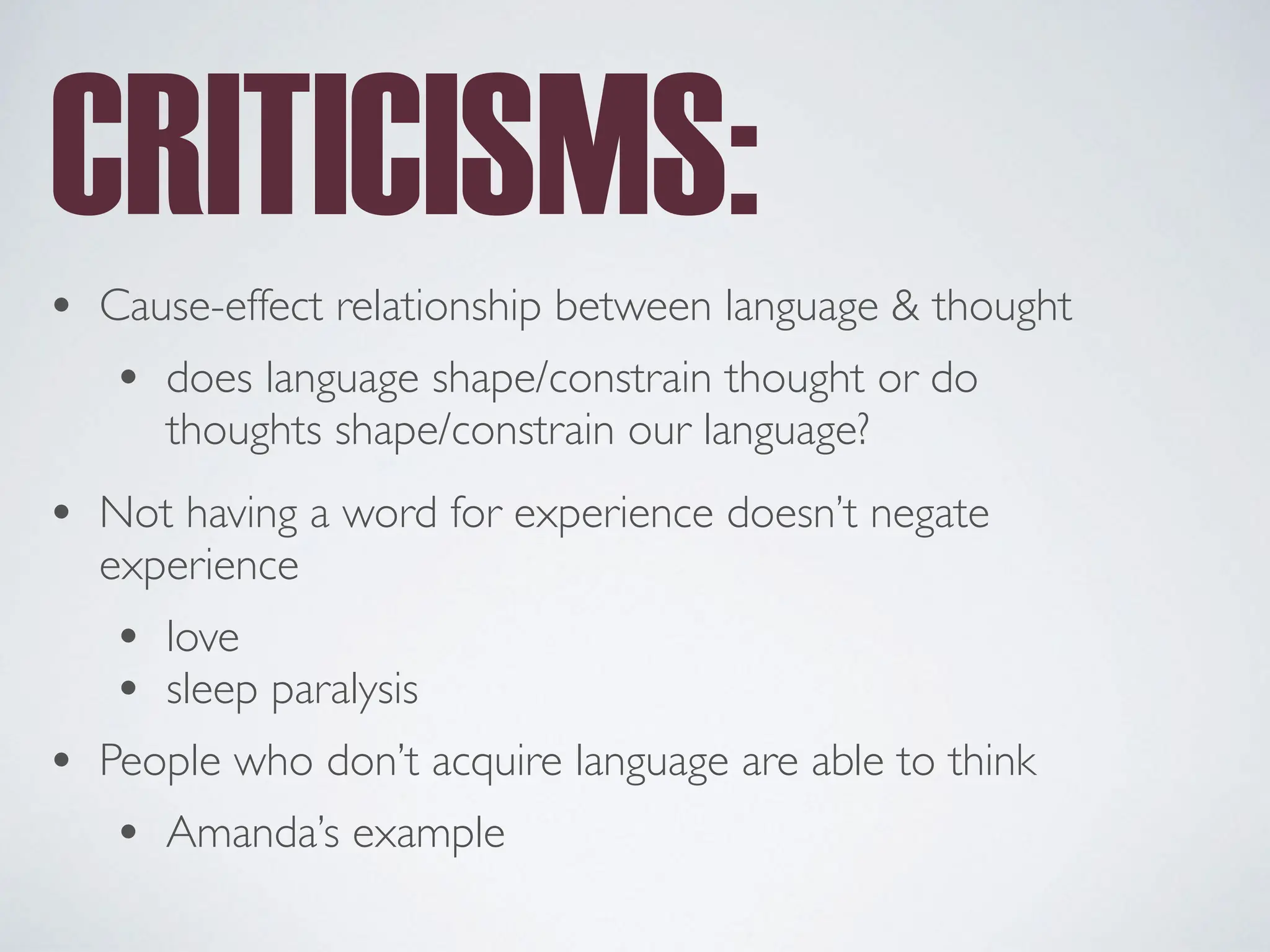 CRITICISMS:
• Cause-effect relationship between language & thought
• does language shape/constrain thought or do
thoughts shape/constrain our language?
• Not having a word for experience doesn’t negate
experience
• love
• sleep paralysis
• People who don’t acquire language are able to think
• Amanda’s example
 