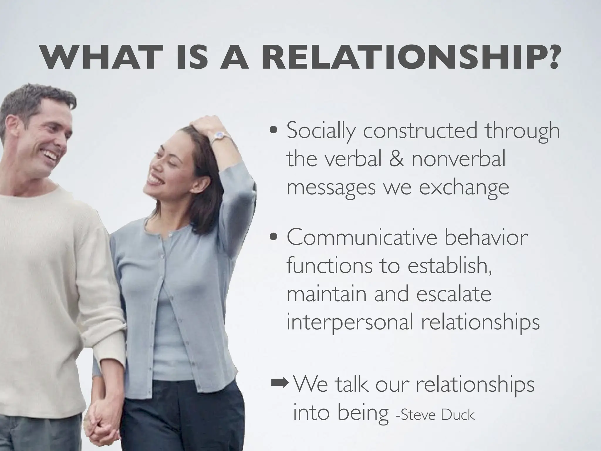 WHAT IS A RELATIONSHIP?
• Socially constructed through
the verbal & nonverbal
messages we exchange
• Communicative behavior
functions to establish,
maintain and escalate
interpersonal relationships
➡We talk our relationships
into being -Steve Duck
 