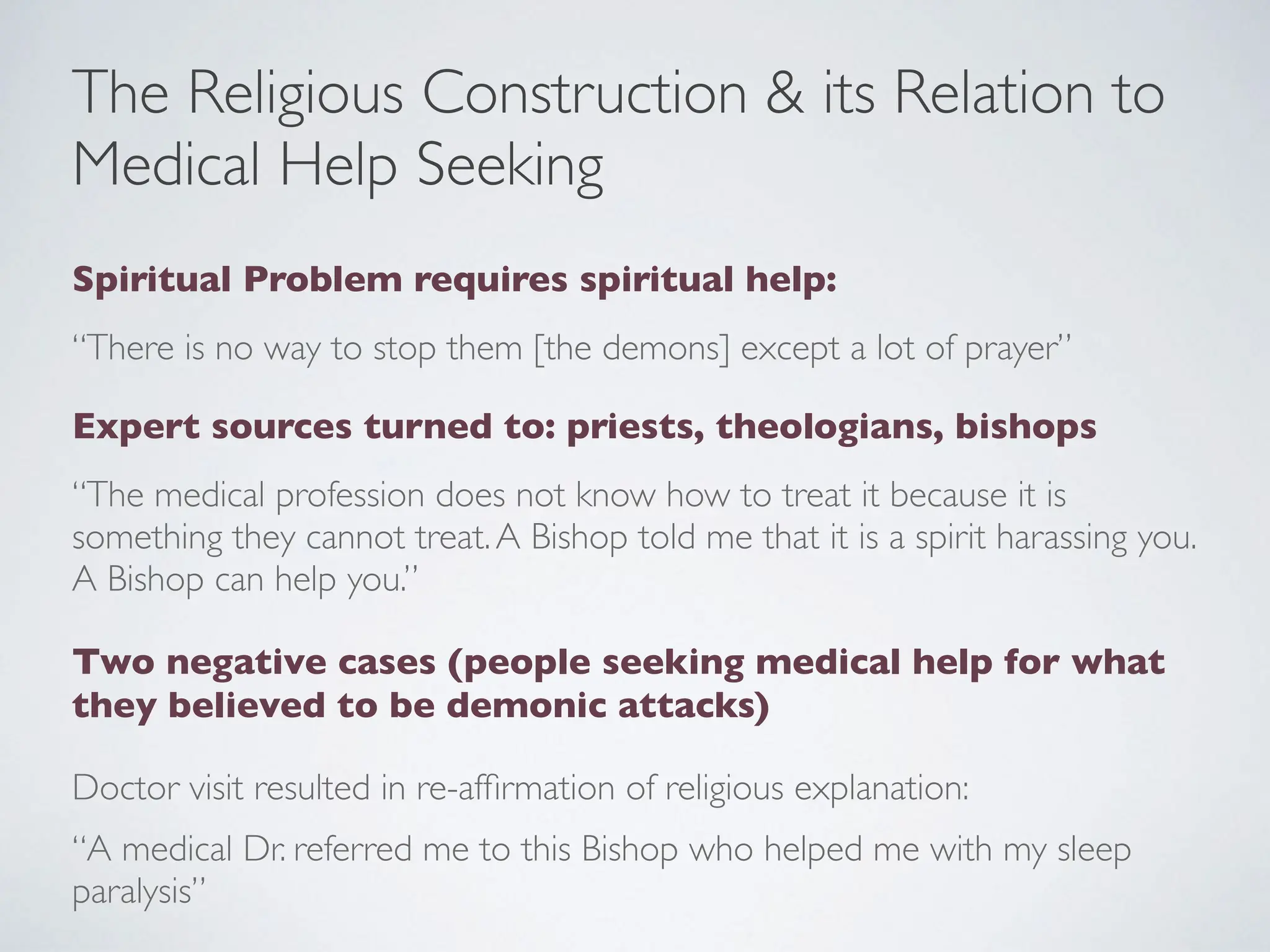 The Religious Construction & its Relation to
Medical Help Seeking
Spiritual Problem requires spiritual help:
“There is no way to stop them [the demons] except a lot of prayer”
Expert sources turned to: priests, theologians, bishops
“The medical profession does not know how to treat it because it is
something they cannot treat.A Bishop told me that it is a spirit harassing you.
A Bishop can help you.”
Two negative cases (people seeking medical help for what
they believed to be demonic attacks)
Doctor visit resulted in re-af
fi
rmation of religious explanation:
“A medical Dr. referred me to this Bishop who helped me with my sleep
paralysis”
 