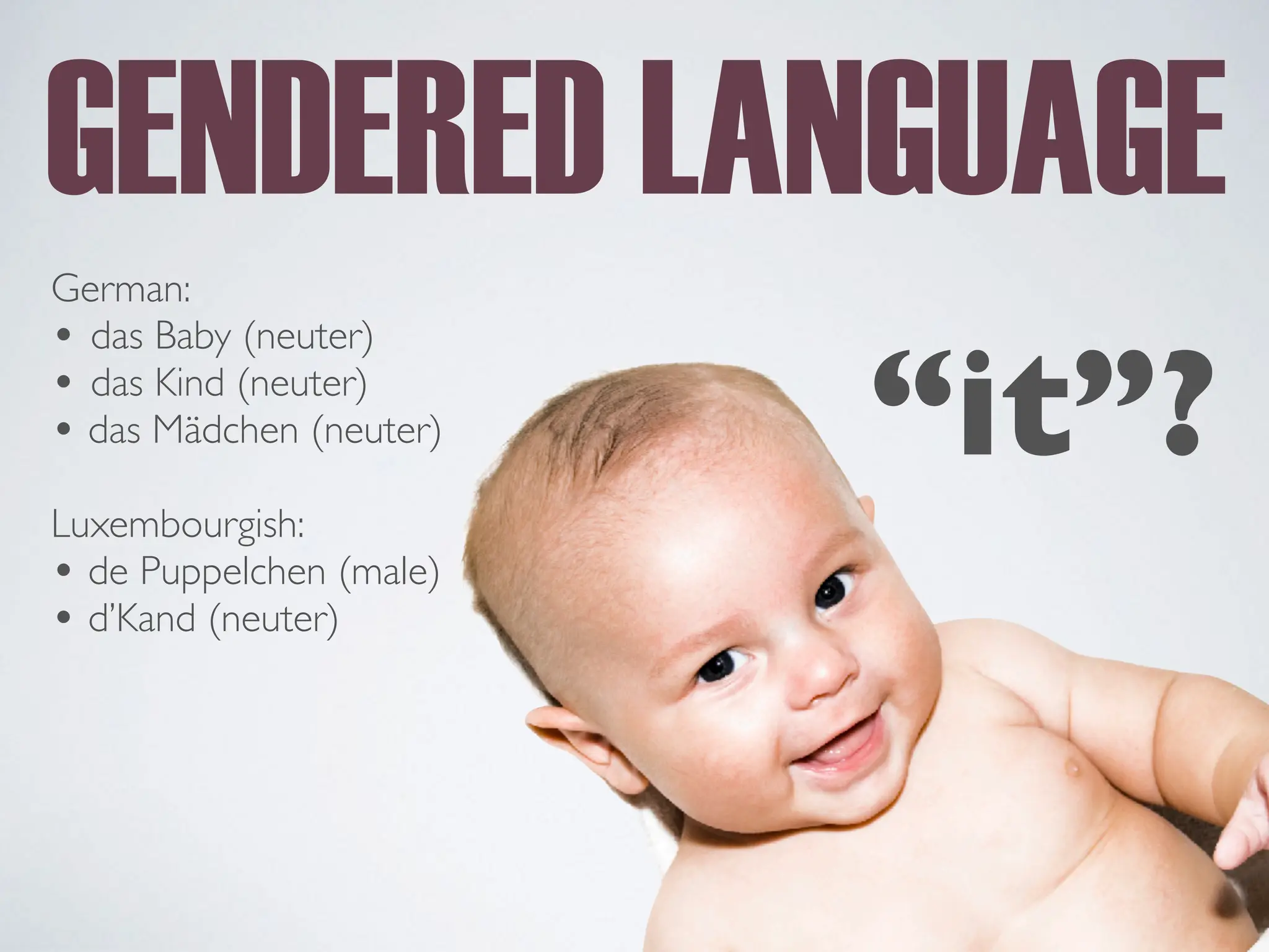 GENDERED LANGUAGE
German:
• das Baby (neuter)
• das Kind (neuter)
• das Mädchen (neuter)
Luxembourgish:
• de Puppelchen (male)
• d’Kand (neuter)
“it”?
 