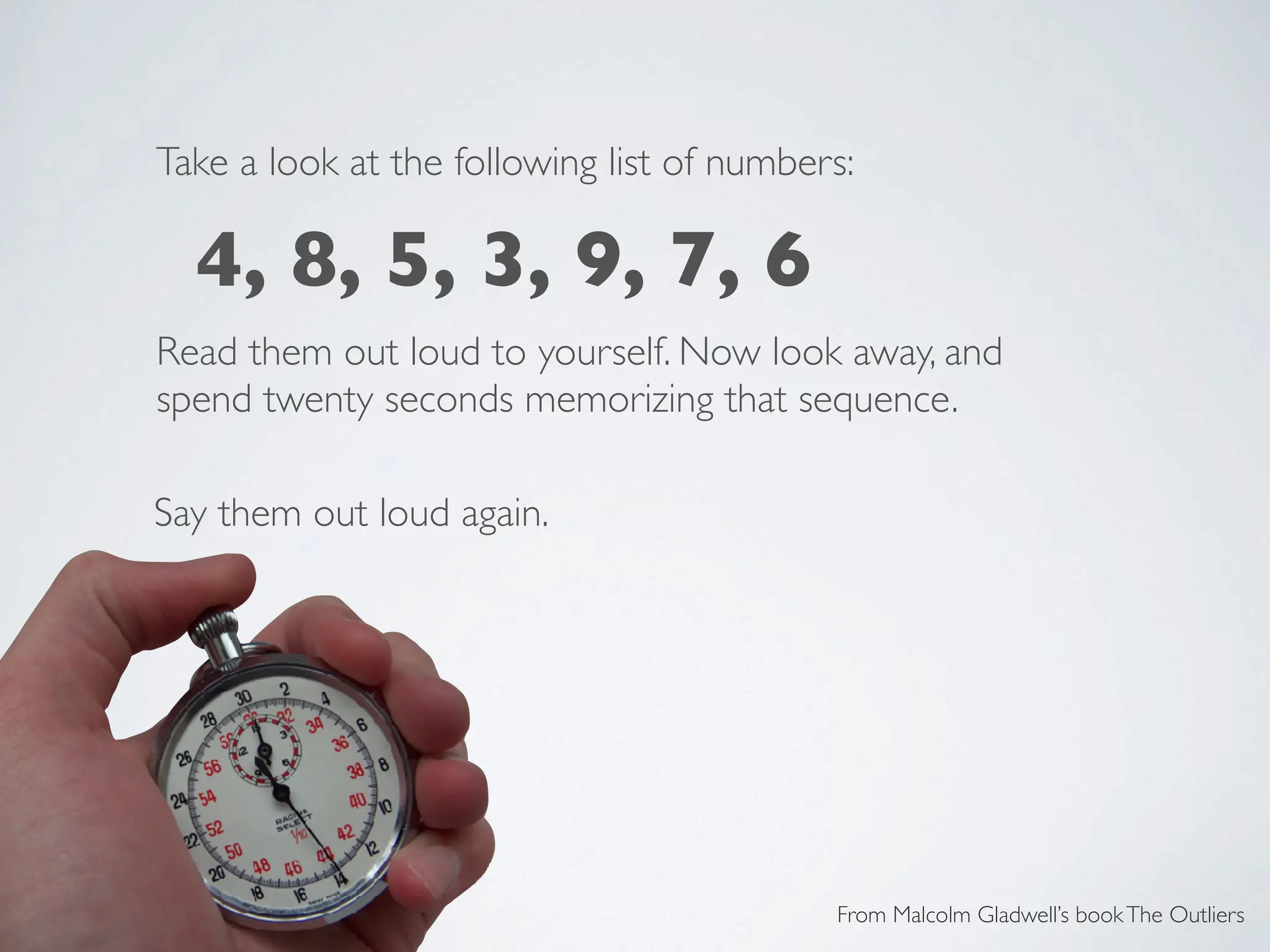 Take a look at the following list of numbers:
Read them out loud to yourself. Now look away, and
spend twenty seconds memorizing that sequence.
Say them out loud again.
From Malcolm Gladwell’s bookThe Outliers
4, 8, 5, 3, 9, 7, 6
 